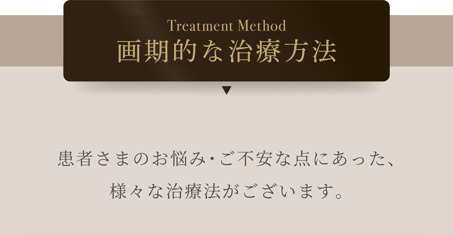 TreatmentMethod 画期的な治療方法 患者さまのお悩み・ご不安な点にあった、様々な治療法がございます。