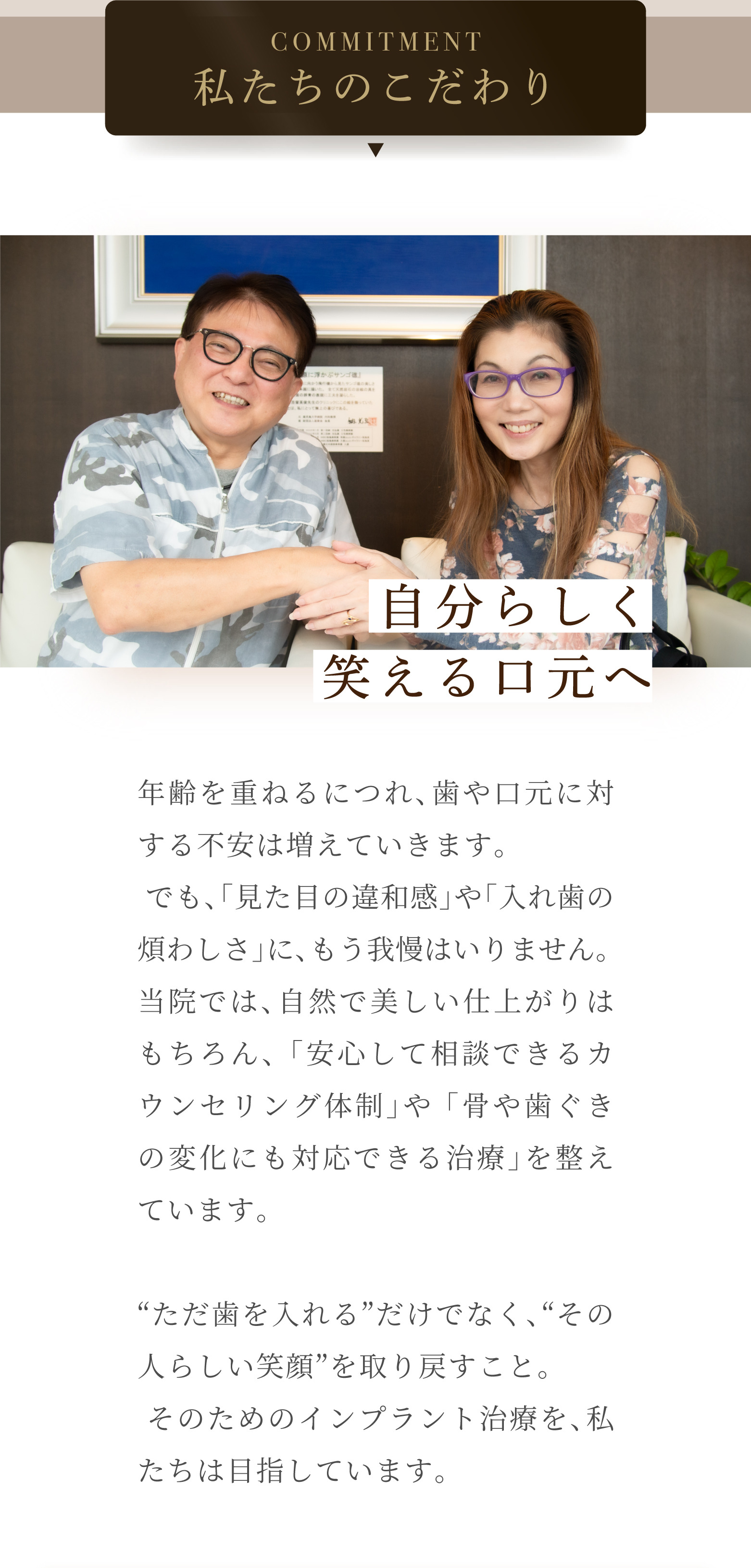 COMMITMENT 私たちのこだわり 自分らしく笑える口元へ 年齢を重ねるにつれ、歯や口元に対する不安は増えていきます。でも、「見た目の違和感」や「入れ歯の煩わしさ」に、もう我慢はいりません。当院では、自然で美しい仕上がりはもちろん、「安心して相談できるカウンセリング体制」や「骨や歯ぐきの変化にも対応できる治療」を整えています。「ただ歯を入れる」だけでなく、「その人らしい笑顔」を取り戻すこと。そのためのインプラント治療を、私たちは目指しています。