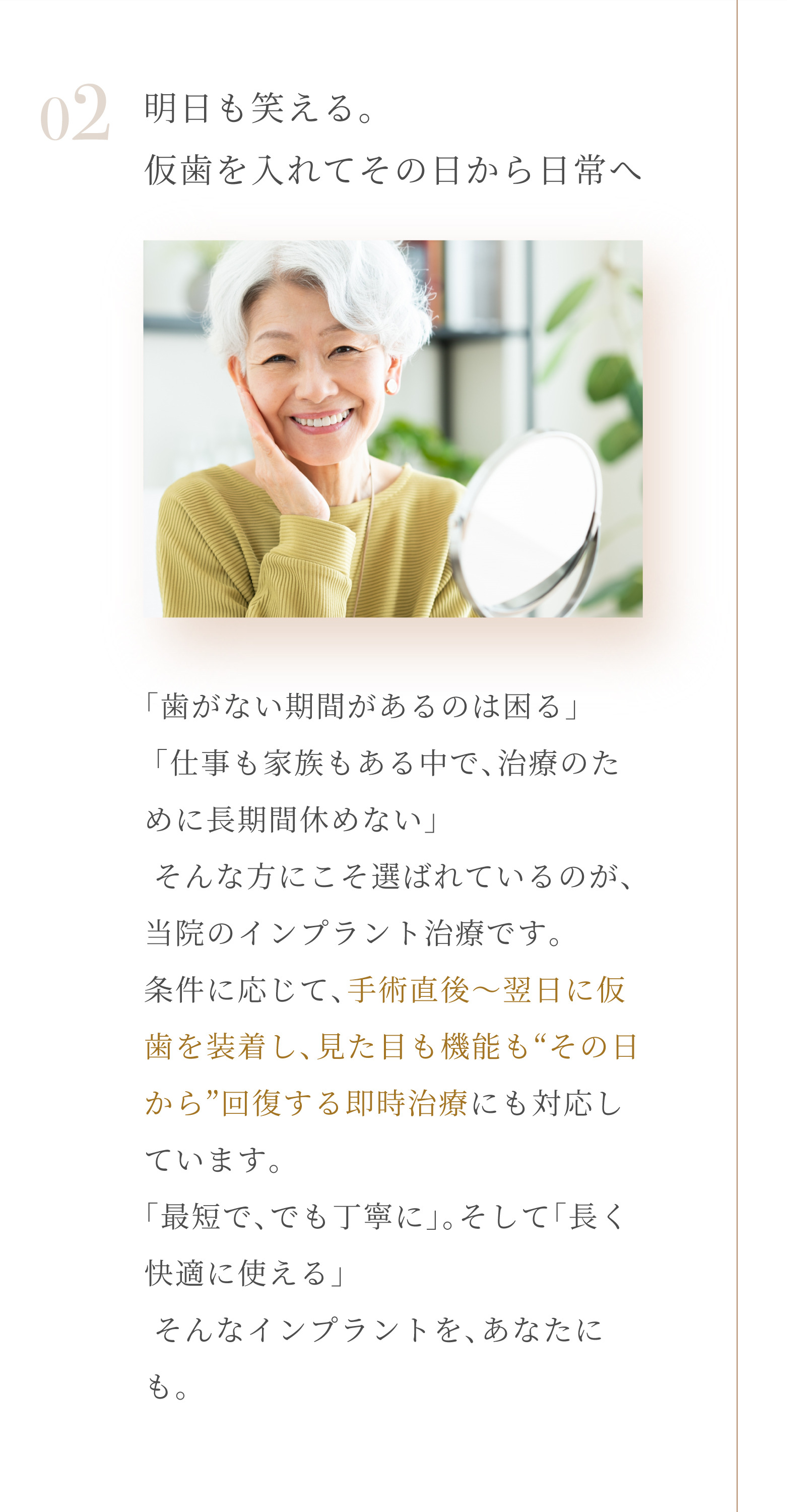 02 明日も笑える。仮歯を入れてその日から日常へ「歯がない期間があるのは困る」「仕事も家族もある中で、治療のために長期間休めない」そんな方にこそ選ばれているのが、当院のインプラント治療です。条件に応じて、手術直後～翌日に仮歯を装着し、見た目も機能も「その日から」回復する即時治療にも対応しています。「最短で、でも丁寧に」。そして「長く快適に使える」そんなインプラントを、あなたにも。
