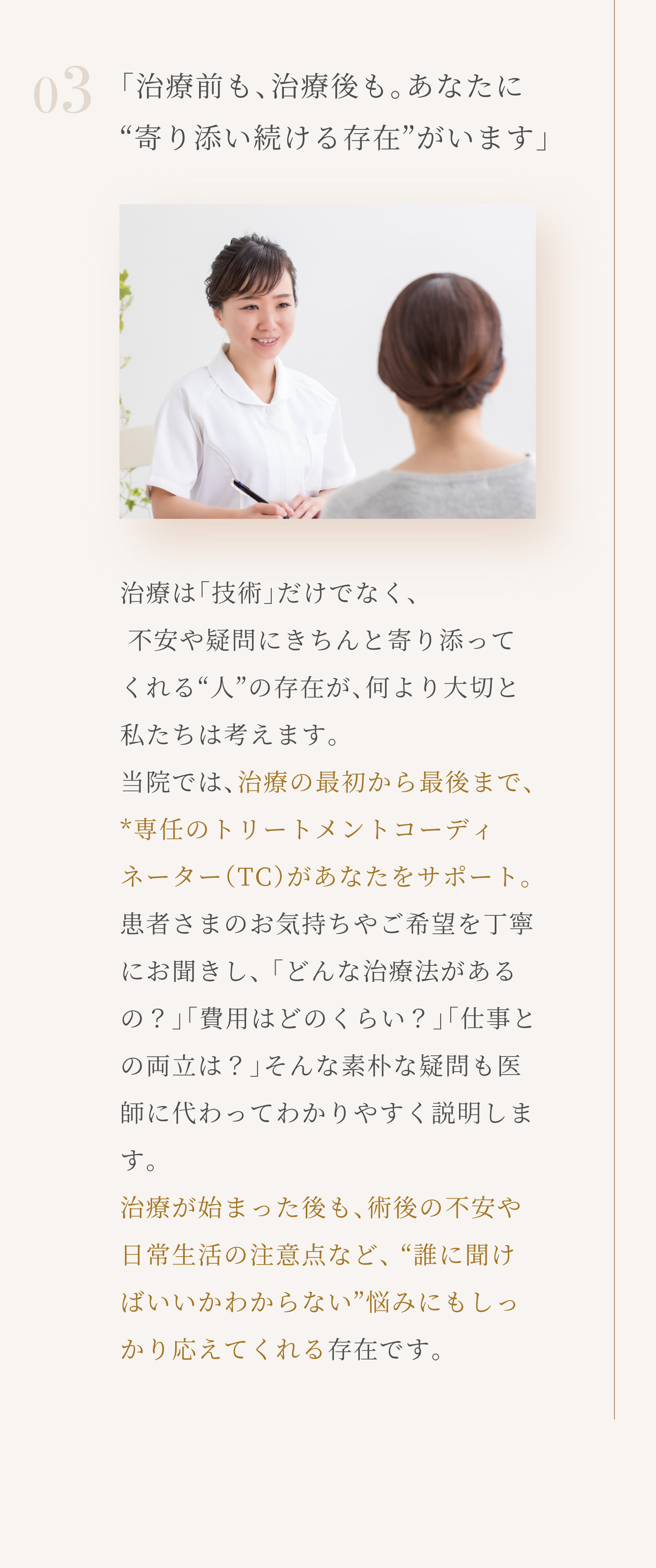 03「治療前も、治療後も。あなたに「寄り添い続ける存在」がいます」治療は「技術」だけでなく、不安や疑問にきちんと寄り添ってくれる「人」の存在が、何より大切と私たちは考えます。当院では、治療の最初から最後まで、専任のトリートメントコーディネーター（TC）があなたをサポート。患者さまのお気持ちやご希望を丁寧にお聞きし、「どんな治療法があるの？」「費用はどのくらい？」「仕事との両立は？」そんな素朴な疑問も医師に代わってわかりやすく説明します。治療が始まった後も、術後の不安や日常生活の注意点など、「誰に聞けばいいかわからない」悩みにもしっかり応えてくれる存在です。
